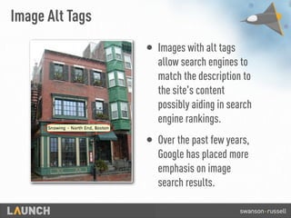 Image Alt Tags
• Images with alt tags
allow search engines to
match the description to
the site's content
possibly aiding in search
engine rankings.
• Over the past few years,
Google has placed more
emphasis on image
search results.
 