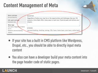 Content Management of Meta
• If your site has a built in CMS platform like Wordpress,
Drupal, etc., you should be able to directly input meta
content
• You also can have a developer build your meta content into
the page header code of static pages.
 