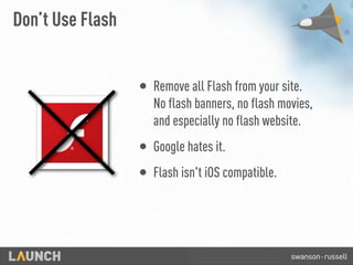 Don’t Use Flash
• Remove all Flash from your site.
No flash banners, no flash movies,
and especially no flash website.
• Google hates it.
• Flash isn't iOS compatible.
 