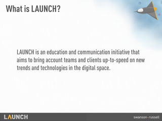 What is LAUNCH?
LAUNCHis an education and communication initiative that
aims to bring account teams and clients up-to-speed on new
trends and technologies in the digital space.
 