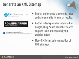Generate an XML Sitemap
• Search engines use crawlers to index
and rate your site for search results.
• An XML sitemap can be submitted to
Google, Bing, Yahoo and other search
engines to help them crawl your
website better.
• Many CMS offer auto-generation of
XML sitemaps.
 