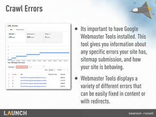 Crawl Errors
• Its important to have Google
Webmaster Tools installed. This
tool gives you information about
any specific errors your site has,
sitemap submission, and how
your site is behaving.
• Webmaster Tools displays a
variety of different errors that
can be easily fixed in content or
with redirects.
 
