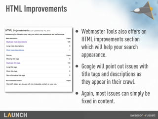 HTML Improvements
• Webmaster Tools also offers an
HTML improvements section
which will help your search
appearance.
• Google will point out issues with
title tags and descriptions as
they appear in their crawl.
• Again, most issues can simply be
fixed in content.
 