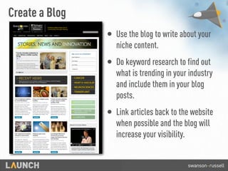Create a Blog
• Use the blog to write about your
niche content.
• Do keyword research to find out
what is trending in your industry
and include them in your blog
posts.
• Link articles back to the website
when possible and the blog will
increase your visibility.
 