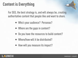 Content is Everything
For SEO, the best strategy is, and will always be, creating
authoritative content that people like and want to share.
• Who’s your audience? Personas?
• Where are the gaps in content?
• Do you have the resources to build content?
• Where/how will it be distributed?
• How will you measure its impact?
 