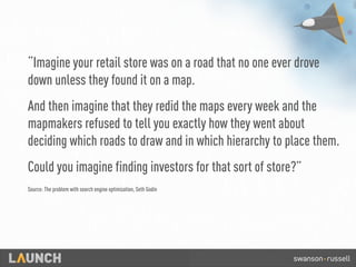 “Imagine your retail store was on a road that no one ever drove
down unless they found it on a map.
And then imagine that they redid the maps every week and the
mapmakers refused to tell you exactly how they went about
deciding which roads to draw and in which hierarchy to place them.
Could you imagine finding investors for that sort of store?”
Source: The problem with search engine optimization, Seth Godin
 