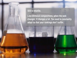 SEO is volatile.
Like chemical compositions, when the web
changes, it changes a lot. You need to constantly
adapt so that your rankings don’t suffer.
 