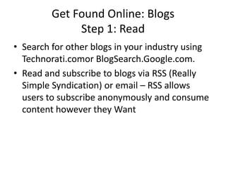 Get Found Online: BlogsStep 1: ReadSearch for other blogs in your industry using Technorati.comor BlogSearch.Google.com.Read and subscribe to blogs via RSS (Really Simple Syndication) or email – RSS allows users to subscribe anonymously and consume content however they Want