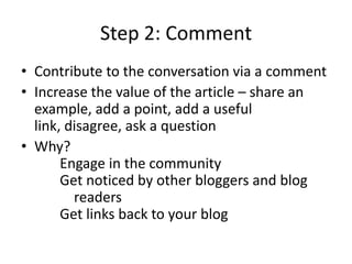Step 2: CommentContribute to the conversation via a comment Increase the value of the article – share an example, add a point, add a useful link, disagree, ask a questionWhy?																	 Engage in the community 								 Get noticed by other bloggers and blog 				readers 														 Get links back to your blog 