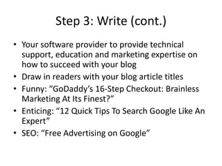 Step 3: Write (cont.)Your software provider to provide technical support, education and marketing expertise on how to succeed with your blogDraw in readers with your blog article titles Funny: “GoDaddy’s 16-Step Checkout: Brainless Marketing At Its Finest?”Enticing: “12 Quick Tips To Search Google Like An Expert”SEO: “Free Advertising on Google”