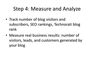 Step 4: Measure and AnalyzeTrack number of blog visitors and subscribers, SEO rankings, Technorati blog rankMeasure real business results: number of visitors, leads, and customers generated by your blog