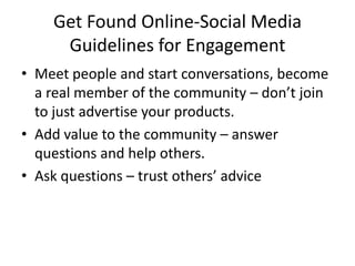 Get Found Online-Social MediaGuidelines for EngagementMeet people and start conversations, become a real member of the community – don’t join to just advertise your products.Add value to the community – answer questions and help others.Ask questions – trust others’ advice 