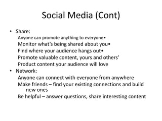 Social Media (Cont)Share:Anyone can promote anything to everyone• 		Monitor what’s being shared about you• 		Find where your audience hangs out• 		Promote valuable content, yours and others’ 		Product content your audience will love Network:		Anyone can connect with everyone from anywhere		Make friends – find your existing connections and build 			new ones		Be helpful – answer questions, share interesting content