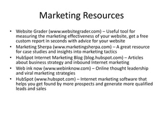 Marketing ResourcesWebsite Grader (www.websitegrader.com) – Useful tool for measuring the marketing effectiveness of your website, get a free custom report in seconds with advice for your websiteMarketing Sherpa (www.marketingsherpa.com) – A great resource for case studies and insights into marketing tactics HubSpot Internet Marketing Blog (blog.hubspot.com) – Articles about business strategy and inbound Internet marketing Web ink now (www.webinknow.com) – Online thought leadership and viral marketing strategiesHubSpot (www.hubspot.com) – Internet marketing software that helps you get found by more prospects and generate more qualified leads and sales
