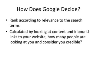 How Does Google Decide?Rank according to relevance to the search termsCalculated by looking at content and inbound links to your website, how many people are looking at you and consider you credible?