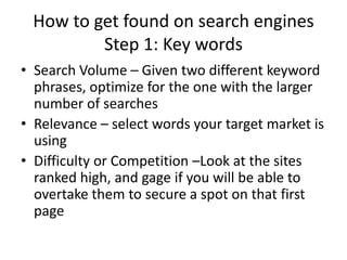 How to get found on search enginesStep 1: Key wordsSearch Volume – Given two different keyword phrases, optimize for the one with the larger number of searchesRelevance – select words your target market is usingDifficulty or Competition –Look at the sites ranked high, and gage if you will be able to overtake them to secure a spot on that first page