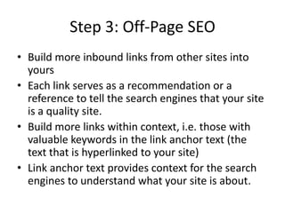 Step 3: Off-Page SEOBuild more inbound links from other sites into yoursEach link serves as a recommendation or a reference to tell the search engines that your site is a quality site.Build more links within context, i.e. those with valuable keywords in the link anchor text (the text that is hyperlinked to your site)Link anchor text provides context for the search engines to understand what your site is about.