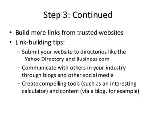 Step 3: ContinuedBuild more links from trusted websitesLink-building tips: Submit your website to directories like the 	Yahoo Directory and Business.comCommunicate with others in your industry through blogs and other social mediaCreate compelling tools (such as an interesting  calculator) and content (via a blog, for example)