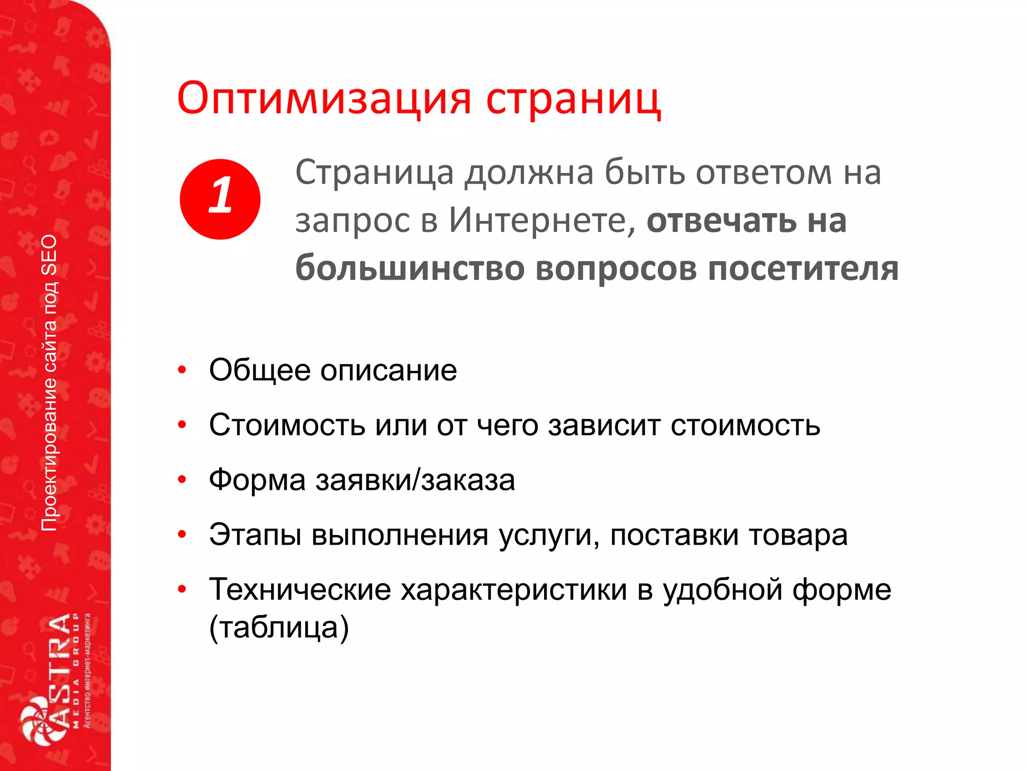 ПроектированиесайтаподSEO
Оптимизация страниц
• Общее описание
• Стоимость или от чего зависит стоимость
• Форма заявки/заказа
• Этапы выполнения услуги, поставки товара
• Технические характеристики в удобной форме
(таблица)
Страница должна быть ответом на
запрос в Интернете, отвечать на
большинство вопросов посетителя
1
 