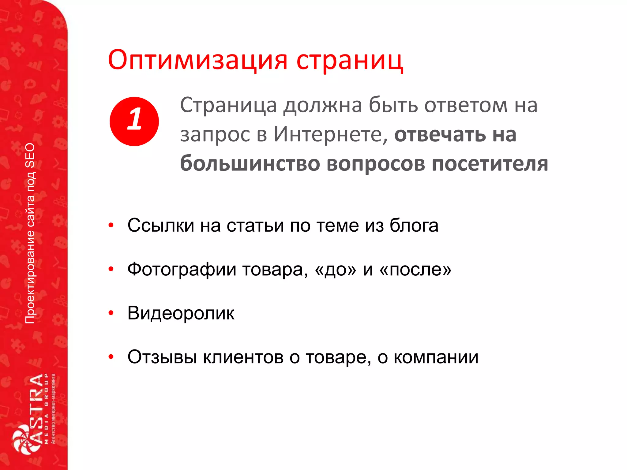 ПроектированиесайтаподSEO
Оптимизация страниц
• Ссылки на статьи по теме из блога
• Фотографии товара, «до» и «после»
• Видеоролик
• Отзывы клиентов о товаре, о компании
Страница должна быть ответом на
запрос в Интернете, отвечать на
большинство вопросов посетителя
1
 