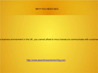 WHY YOU NEED SEO

e business environment in the UK, you cannot afford to miss chances to communicate with customer

http://www.seoarticlecontentwriting.com

 