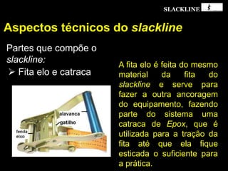 SLACKLINE
Aspectos técnicos do slackline
Partes que compõe o
slackline:
 Fita elo e catraca
A fita elo é feita do mesmo
material da fita do
slackline e serve para
fazer a outra ancoragem
do equipamento, fazendo
parte do sistema uma
catraca de Epox, que é
utilizada para a tração da
fita até que ela fique
esticada o suficiente para
a prática.
 