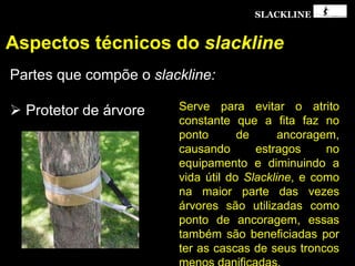 SLACKLINE
Aspectos técnicos do slackline
Partes que compõe o slackline:
 Protetor de árvore Serve para evitar o atrito
constante que a fita faz no
ponto de ancoragem,
causando estragos no
equipamento e diminuindo a
vida útil do Slackline, e como
na maior parte das vezes
árvores são utilizadas como
ponto de ancoragem, essas
também são beneficiadas por
ter as cascas de seus troncos
 