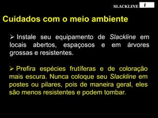 SLACKLINE
Cuidados com o meio ambiente
 Instale seu equipamento de Slackline em
locais abertos, espaçosos e em árvores
grossas e resistentes.
 Prefira espécies frutíferas e de coloração
mais escura. Nunca coloque seu Slackline em
postes ou pilares, pois de maneira geral, eles
são menos resistentes e podem tombar.
 