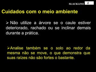 SLACKLINE
Cuidados com o meio ambiente
 Não utilize a árvore se o caule estiver
deteriorado, rachado ou se inclinar demais
durante a prática.
Analise também se o solo ao redor da
mesma não se move, o que demonstra que
suas raízes não são fortes o bastante.
 