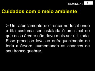 SLACKLINE
Cuidados com o meio ambiente
 Um afunilamento do tronco no local onde
a fita costuma ser instalada é um sinal de
que essa árvore não deve mais ser utilizada.
Esse processo leva ao enfraquecimento de
toda a árvore, aumentando as chances de
seu tronco quebrar.
 