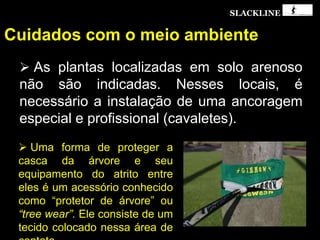 SLACKLINE
Cuidados com o meio ambiente
 As plantas localizadas em solo arenoso
não são indicadas. Nesses locais, é
necessário a instalação de uma ancoragem
especial e profissional (cavaletes).
 Uma forma de proteger a
casca da árvore e seu
equipamento do atrito entre
eles é um acessório conhecido
como “protetor de árvore” ou
“tree wear”. Ele consiste de um
tecido colocado nessa área de
 