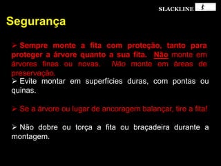SLACKLINE
Segurança
 Sempre monte a fita com proteção, tanto para
proteger a árvore quanto a sua fita. Não monte em
árvores finas ou novas. Não monte em áreas de
preservação.
 Evite montar em superfícies duras, com pontas ou
quinas.
 Se a árvore ou lugar de ancoragem balançar, tire a fita!
 Não dobre ou torça a fita ou braçadeira durante a
montagem.
 