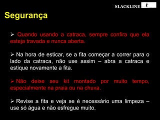 SLACKLINE
Segurança
 Quando usando a catraca, sempre confira que ela
esteja travada e nunca aberta.
 Na hora de esticar, se a fita começar a correr para o
lado da catraca, não use assim – abra a catraca e
estique novamente a fita.
 Não deixe seu kit montado por muito tempo,
especialmente na praia ou na chuva.
 Revise a fita e veja se é necessário uma limpeza –
use só água e não esfregue muito.
 