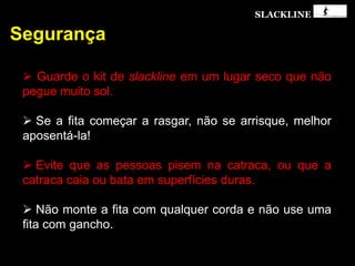 SLACKLINE
Segurança
 Guarde o kit de slackline em um lugar seco que não
pegue muito sol.
 Se a fita começar a rasgar, não se arrisque, melhor
aposentá-la!
 Evite que as pessoas pisem na catraca, ou que a
catraca caia ou bata em superfícies duras.
 Não monte a fita com qualquer corda e não use uma
fita com gancho.
 