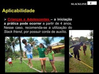 SLACKLINE
Aplicabilidade
 Crianças e Adolescentes – a iniciação
a prática pode ocorrer a partir de 4 anos.
Nesse caso, recomenda-se a utilização do
Slack friend, por possuir corda de auxílio.
 