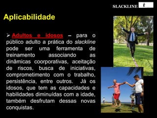 SLACKLINE
Aplicabilidade
 Adultos e idosos – para o
público adulto a prática do slackline
pode ser uma ferramenta de
treinamento associando as
dinâmicas coorporativas, aceitação
de riscos, busca de iniciativas,
comprometimento com o trabalho,
persistência, entre outros. Já os
idosos, que tem as capacidades e
habilidades diminuídas com a idade,
também desfrutam dessas novas
conquistas.
 