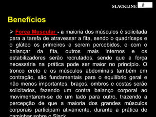 SLACKLINE
Benefícios
 Força Muscular - a maioria dos músculos é solicitada
para a tarefa de atravessar a fita, sendo o quadríceps e
o glúteo os primeiros a serem percebidos, e com o
balançar da fita, outros mais internos e os
estabilizadores serão recrutados, sendo que a força
necessária na prática pode ser maior no princípio. O
tronco ereto e os músculos abdominais também em
contração, são fundamentais para o equilíbrio geral e
não menos importantes, braços, ombros e costas serão
solicitados, fazendo um contra balanço corporal ao
movimentarem-se de um lado para outro, trazendo a
percepção de que a maioria dos grandes músculos
corporais participam ativamente, durante a prática de
 