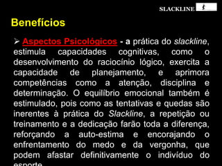 SLACKLINE
Benefícios
 Aspectos Psicológicos - a prática do slackline,
estimula capacidades cognitivas, como o
desenvolvimento do raciocínio lógico, exercita a
capacidade de planejamento, e aprimora
competências como a atenção, disciplina e
determinação. O equilíbrio emocional também é
estimulado, pois como as tentativas e quedas são
inerentes à prática do Slackline, a repetição ou
treinamento e a dedicação farão toda a diferença,
reforçando a auto-estima e encorajando o
enfrentamento do medo e da vergonha, que
podem afastar definitivamente o indivíduo do
 