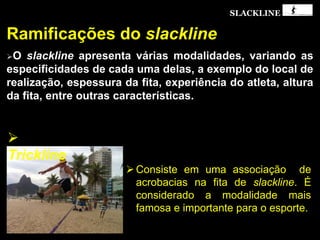 SLACKLINE

Trickline
Consiste em uma associação de
acrobacias na fita de slackline. É
considerado a modalidade mais
famosa e importante para o esporte.
 