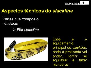 SLACKLINE
Aspectos técnicos do slackline
Partes que compõe o
slackline:
 Fita slackline
Esse é o
equipamento
principal do slackline,
onde o praticante vai
andar, tentar se
equilibrar e fazer
manobras;
 