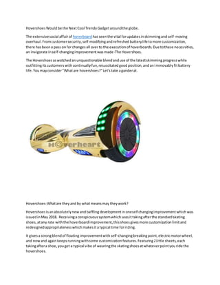 HovershoesWouldbe the NextCool TrendyGadgetaroundthe globe.
The extensivesocial affairof hoverboard hasseenthe vital forupdatesinskimmingandself-moving
overhaul.Fromcustomersecurity,self-modifyingandrefreshedbatterylife tomore customization,
there hasbeena pass onfor changesall overto the executionof hoverboards.Due tothese necessities,
an invigorate inself-changingimprovementwasmade-The Hovershoes.
The Hovershoesaswatchedan unquestionable blendanduse of the latestskimmingprogresswhile
outfittingitscustomerswithcontinuallyfun,resuscitatedgoodposition,andanimmovablyfitbattery
life.Youmayconsider"Whatare hovershoes?"Let'stake aganderat.
Hovershoes-Whatare theyandby whatmeansmay theywork?
Hovershoesisanabsolutelynew andbafflingdevelopmentinoneself changingimprovementwhichwas
issuedinMay 2018. Receivingaconspicuoussystemwhichseesittakingafterthe standardskating
shoes,atany rate withthe hoverboardimprovement,thisshoesgivesmore customizationlimitand
redesignedappropriatenesswhichmakesitatypical time forriding.
It givesa strongblendof floatingimprovementwithself-changingbreakingpoint,electricmotorwheel,
and nowand againkeepsrunningwithsome customizationfeatures.Featuring2little sheets,each
takingaftera shoe,youget a typical vibe of wearingthe skatingshoesatwhateverpointyouride the
hovershoes.
 