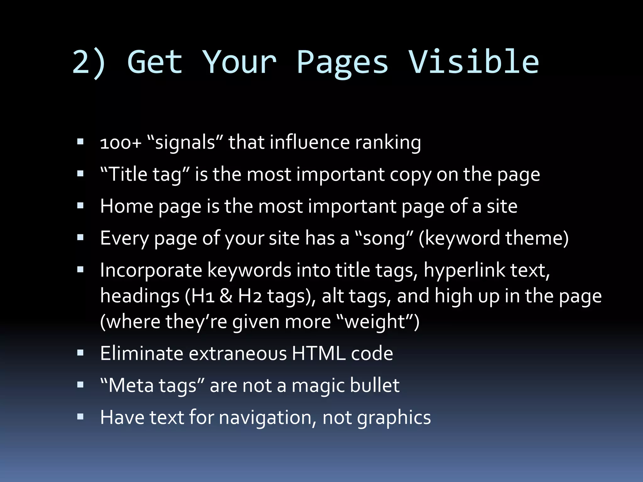 2) Get Your Pages Visible
 100+ “signals” that influence ranking
 “Title tag” is the most important copy on the page
 Home page is the most important page of a site
 Every page of your site has a “song” (keyword theme)
 Incorporate keywords into title tags, hyperlink text,
headings (H1 & H2 tags), alt tags, and high up in the page
(where they’re given more “weight”)
 Eliminate extraneous HTML code
 “Meta tags” are not a magic bullet
 Have text for navigation, not graphics
 