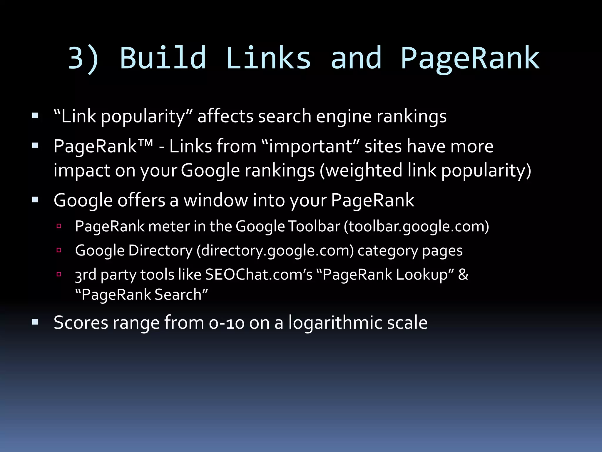 3) Build Links and PageRank
 “Link popularity” affects search engine rankings
 PageRank™ - Links from “important” sites have more
impact on yourGoogle rankings (weighted link popularity)
 Google offers a window into your PageRank
 PageRank meter in the GoogleToolbar (toolbar.google.com)
 Google Directory (directory.google.com) category pages
 3rd party tools like SEOChat.com’s “PageRank Lookup” &
“PageRank Search”
 Scores range from 0-10 on a logarithmic scale
 