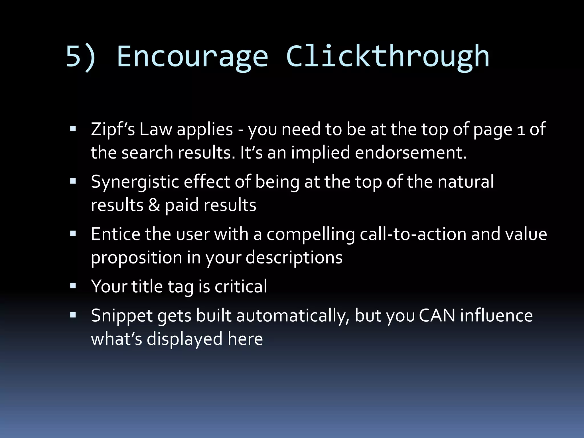 5) Encourage Clickthrough
 Zipf’s Law applies - you need to be at the top of page 1 of
the search results. It’s an implied endorsement.
 Synergistic effect of being at the top of the natural
results & paid results
 Entice the user with a compelling call-to-action and value
proposition in your descriptions
 Your title tag is critical
 Snippet gets built automatically, but you CAN influence
what’s displayed here
 