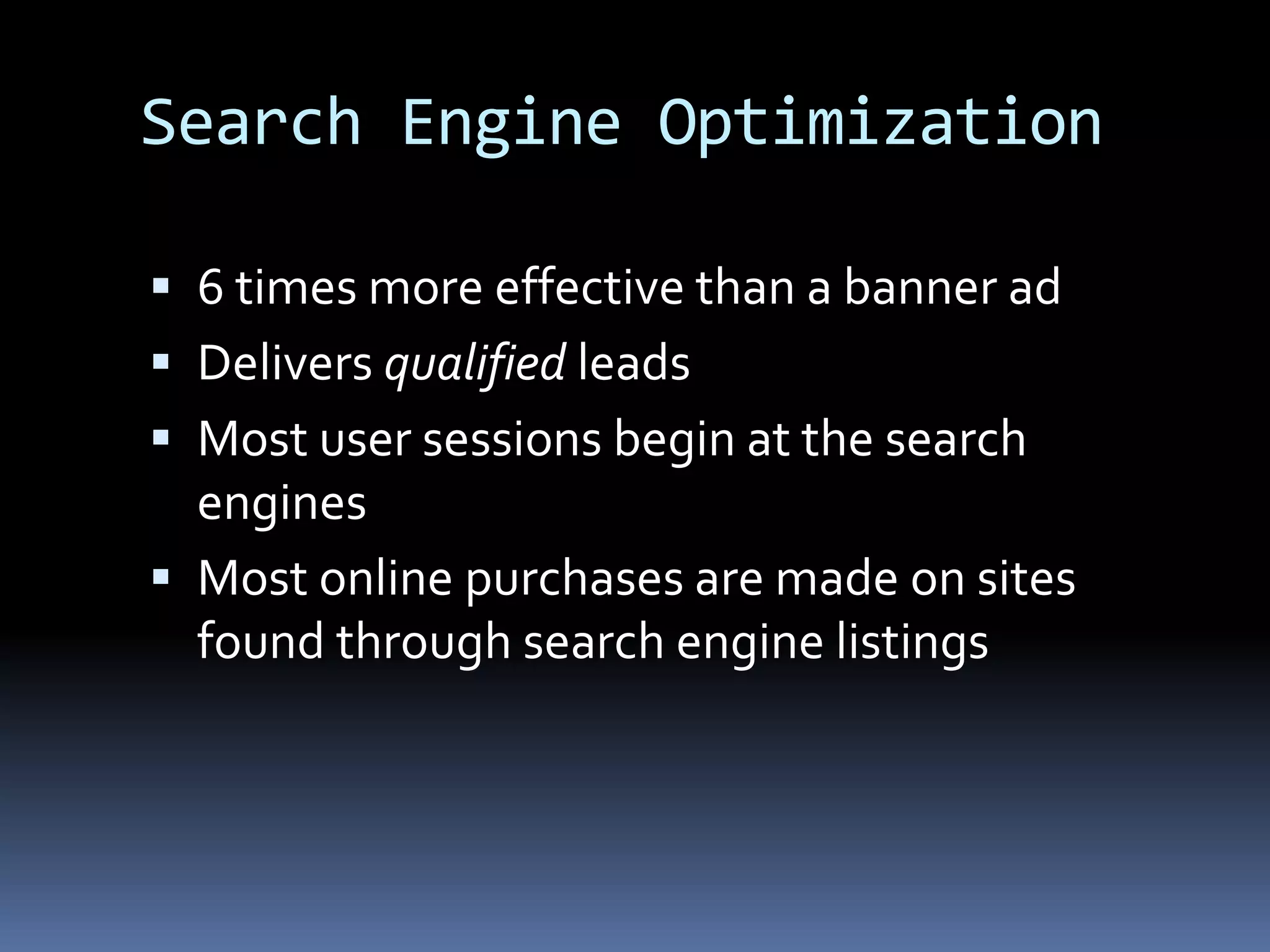 Search Engine Optimization
 6 times more effective than a banner ad
 Delivers qualified leads
 Most user sessions begin at the search
engines
 Most online purchases are made on sites
found through search engine listings
 
