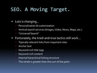 SEO. A Moving Target.
 Lots is changing…
 Personalization & customization
 Vertical search services (Images,Video, News, Maps, etc.)
 “Universal Search”
 Fortunately, the tried-and-true tactics still work…
 Topically relevant links from important sites
 Anchor text
 Keyword-rich title tags
 Keyword-rich content
 Internal hierarchical linking structure
 The whole is greater than the sum of the parts
 