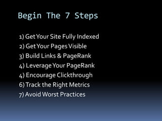 Begin The 7 Steps
1) GetYour Site Fully Indexed
2) GetYour PagesVisible
3) Build Links & PageRank
4) LeverageYour PageRank
4) Encourage Clickthrough
6)Track the Right Metrics
7) Avoid Worst Practices
 