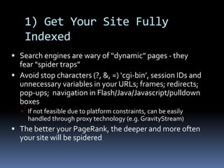 1) Get Your Site Fully
Indexed
 Search engines are wary of “dynamic” pages - they
fear “spider traps”
 Avoid stop characters (?, &, =) ‘cgi-bin’, session IDs and
unnecessary variables in your URLs; frames; redirects;
pop-ups; navigation in Flash/Java/Javascript/pulldown
boxes
 If not feasible due to platform constraints, can be easily
handled through proxy technology (e.g. GravityStream)
 The better your PageRank, the deeper and more often
your site will be spidered
 