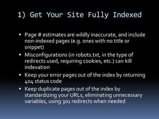 1) Get Your Site Fully Indexed
 Page # estimates are wildly inaccurate, and include
non-indexed pages (e.g. ones with no title or
snippet)
 Misconfigurations (in robots.txt, in the type of
redirects used, requiring cookies, etc.) can kill
indexation
 Keep your error pages out of the index by returning
404 status code
 Keep duplicate pages out of the index by
standardizing your URLs, eliminating unnecessary
variables, using 301 redirects when needed
 