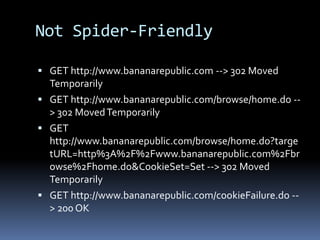 Not Spider-Friendly
 GET http://www.bananarepublic.com --> 302 Moved
Temporarily
 GET http://www.bananarepublic.com/browse/home.do --
> 302 MovedTemporarily
 GET
http://www.bananarepublic.com/browse/home.do?targe
tURL=http%3A%2F%2Fwww.bananarepublic.com%2Fbr
owse%2Fhome.do&CookieSet=Set --> 302 Moved
Temporarily
 GET http://www.bananarepublic.com/cookieFailure.do --
> 200 OK
 
